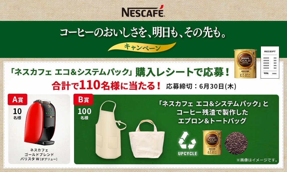 コーヒーのおいしさを、明日も、その先も。キャンペーン　「ネスカフェ エコ＆システムパック」購入レシートで応募！合計で110名様に当たる！応募締切：6月30日（木）　Ａ賞：ネスカフェ ゴールドブレンド バリスタＷ［ダブリュー］（10名様）Ｂ賞：「ネスカフェ エコ＆システムパック」とコーヒー残渣で製作したエプロン＆トートバッグ（100名様）